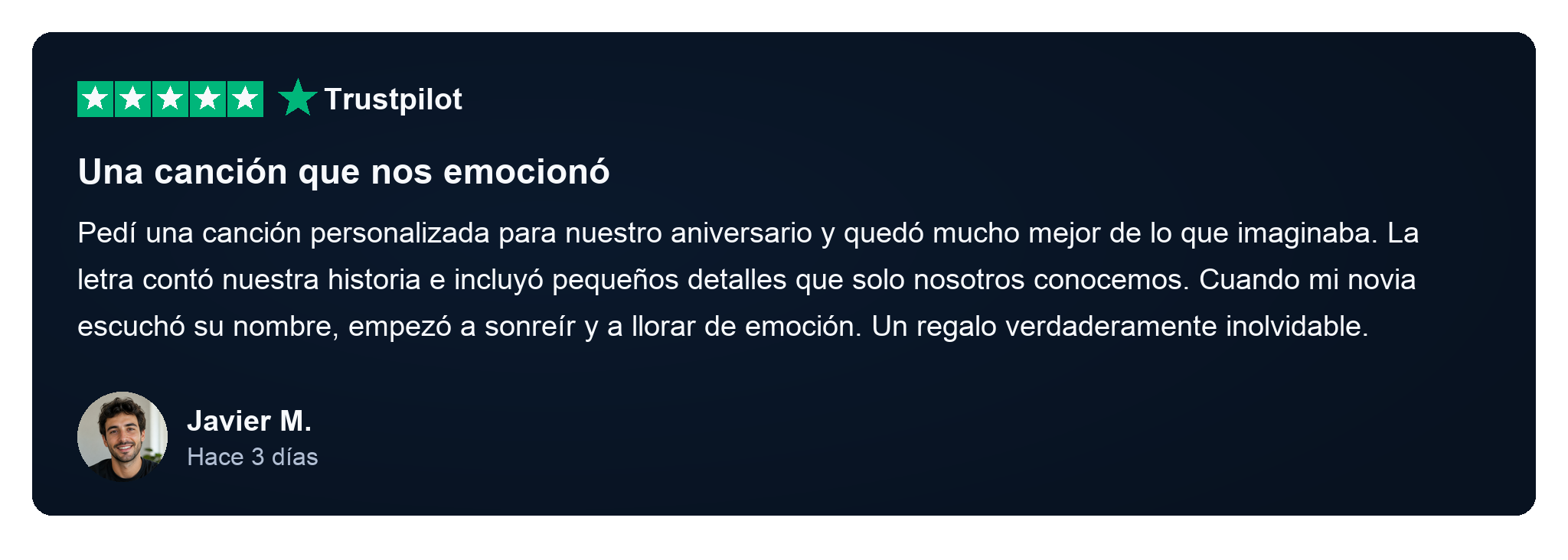 Reseña de Trustpilot de Javier M., hace 3 días: Una canción que nos emocionó. Pedí una canción personalizada para nuestro aniversario y quedó mucho mejor de lo que imaginaba. La letra contó nuestra historia e incluyó pequeños detalles que solo nosotros conocemos. Cuando mi novia escuchó su nombre, empezó a sonreír y a llorar de emoción. Un regalo verdaderamente inolvidable.