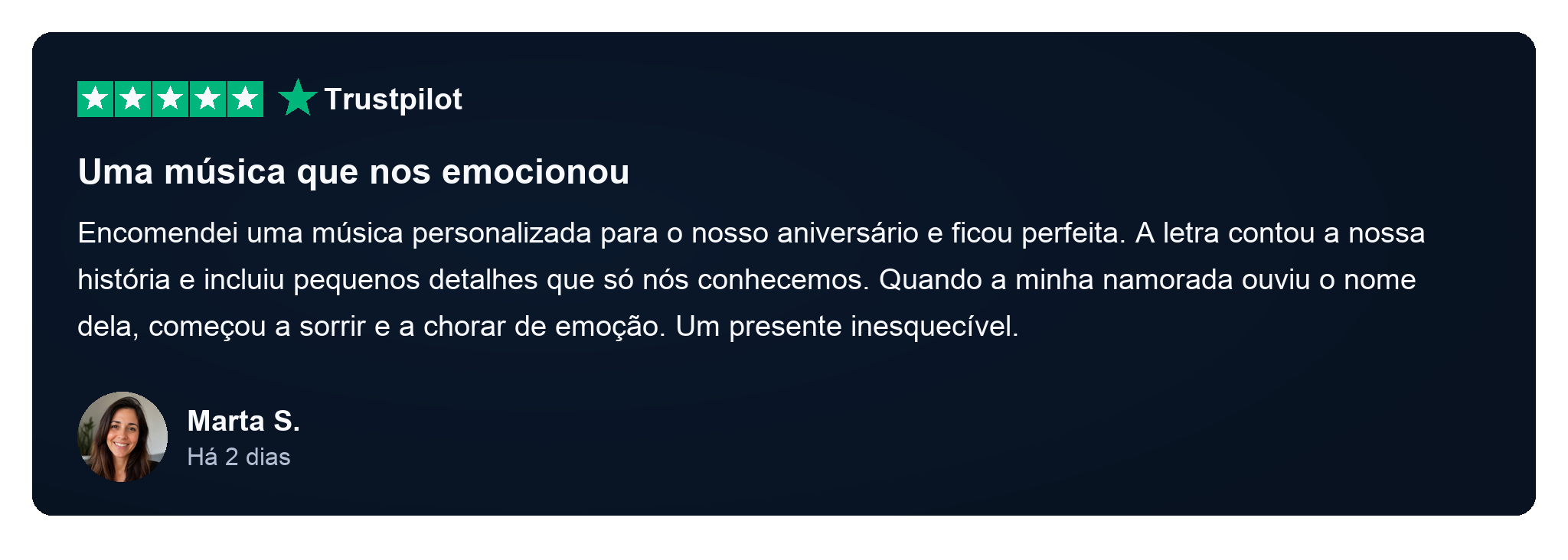 Avaliação Trustpilot de Marta S., há 2 dias: Uma música que nos emocionou. Encomendei uma música personalizada para o nosso aniversário e ficou perfeita. A letra contou a nossa história e incluiu pequenos detalhes que só nós conhecemos. Quando a minha namorada ouviu o nome dela, começou a sorrir e a chorar de emoção. Um presente inesquecível.